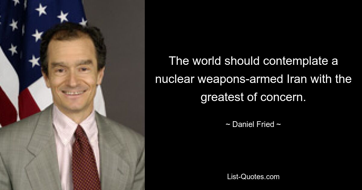 The world should contemplate a nuclear weapons-armed Iran with the greatest of concern. — © Daniel Fried