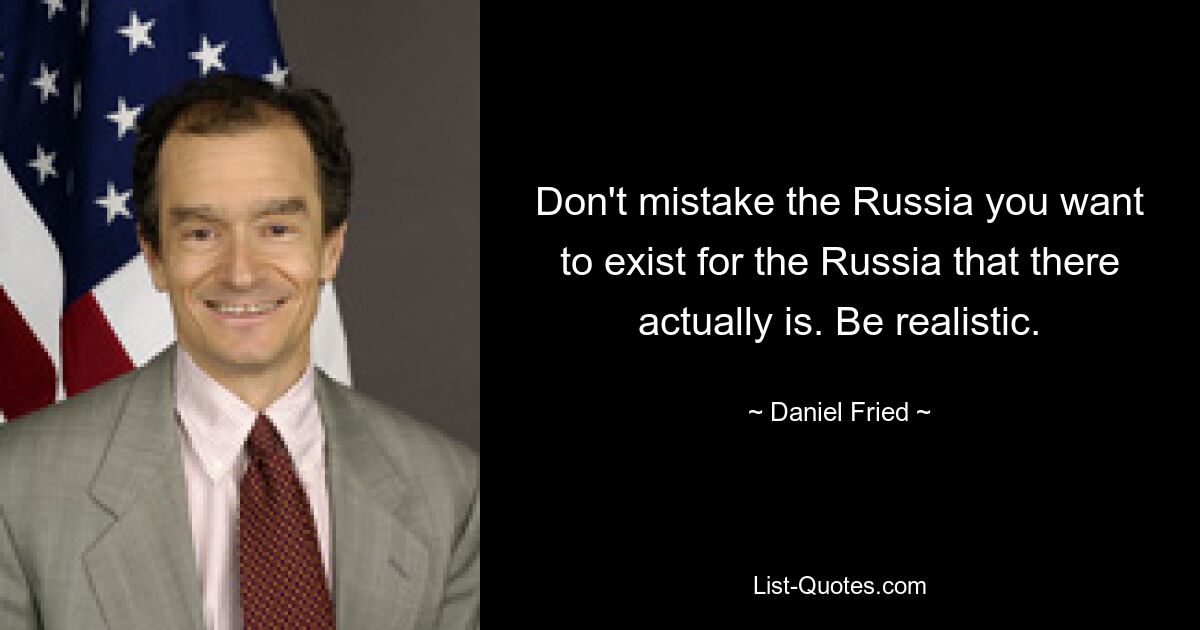 Don't mistake the Russia you want to exist for the Russia that there actually is. Be realistic. — © Daniel Fried