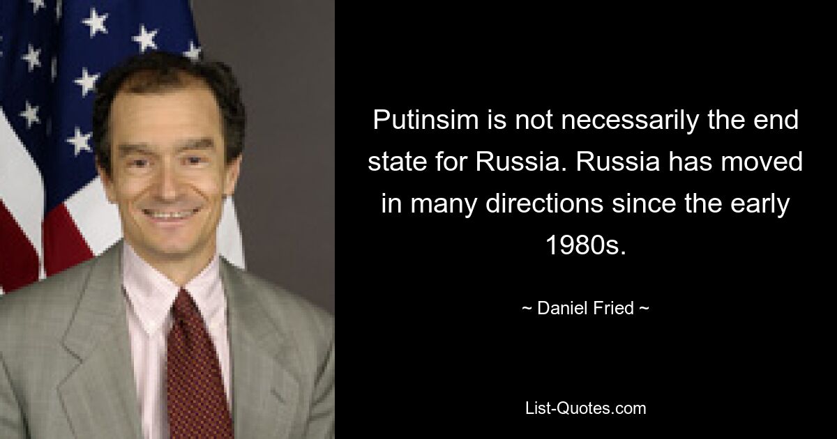 Putinsim is not necessarily the end state for Russia. Russia has moved in many directions since the early 1980s. — © Daniel Fried