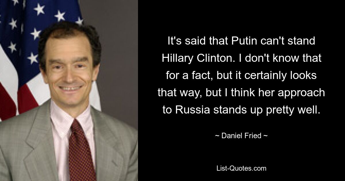 It's said that Putin can't stand Hillary Clinton. I don't know that for a fact, but it certainly looks that way, but I think her approach to Russia stands up pretty well. — © Daniel Fried