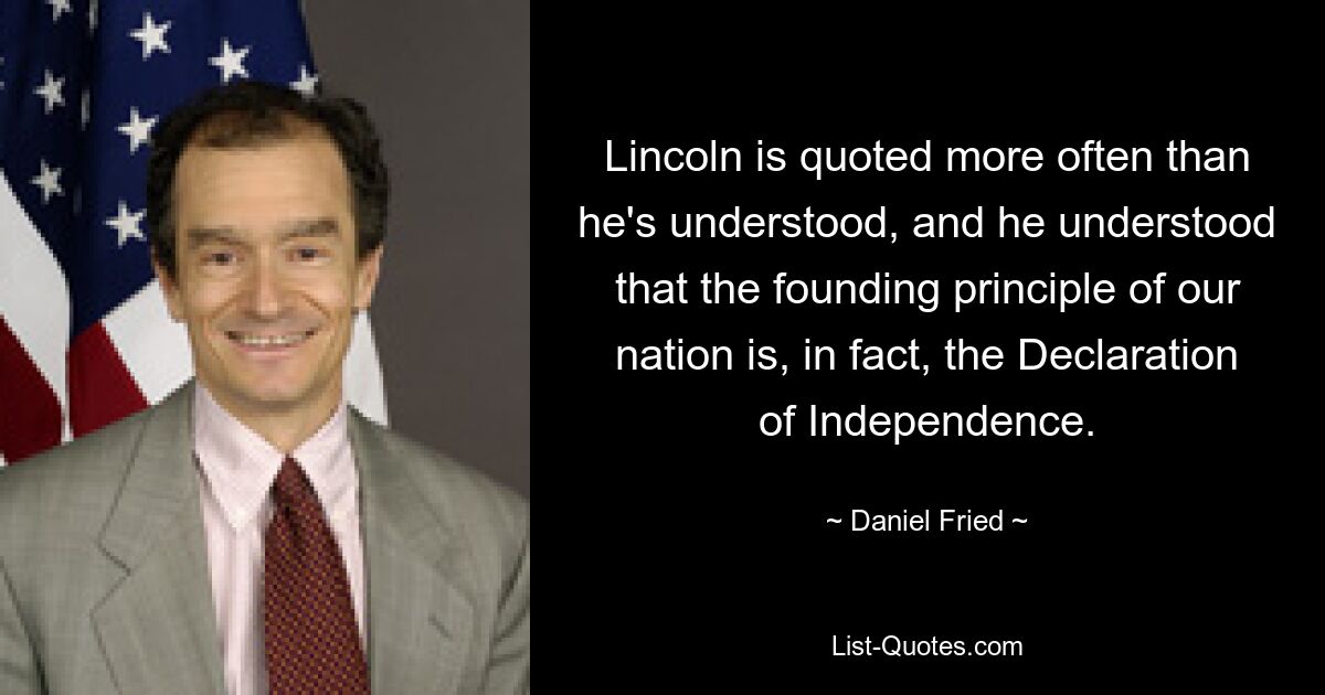 Lincoln is quoted more often than he's understood, and he understood that the founding principle of our nation is, in fact, the Declaration of Independence. — © Daniel Fried