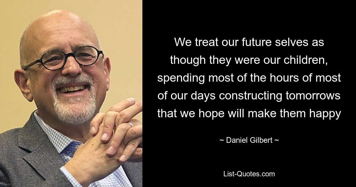 We treat our future selves as though they were our children, spending most of the hours of most of our days constructing tomorrows that we hope will make them happy — © Daniel Gilbert