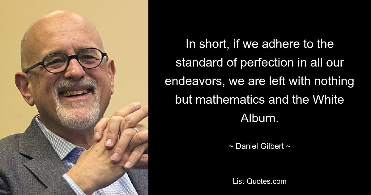 In short, if we adhere to the standard of perfection in all our endeavors, we are left with nothing but mathematics and the White Album. — © Daniel Gilbert