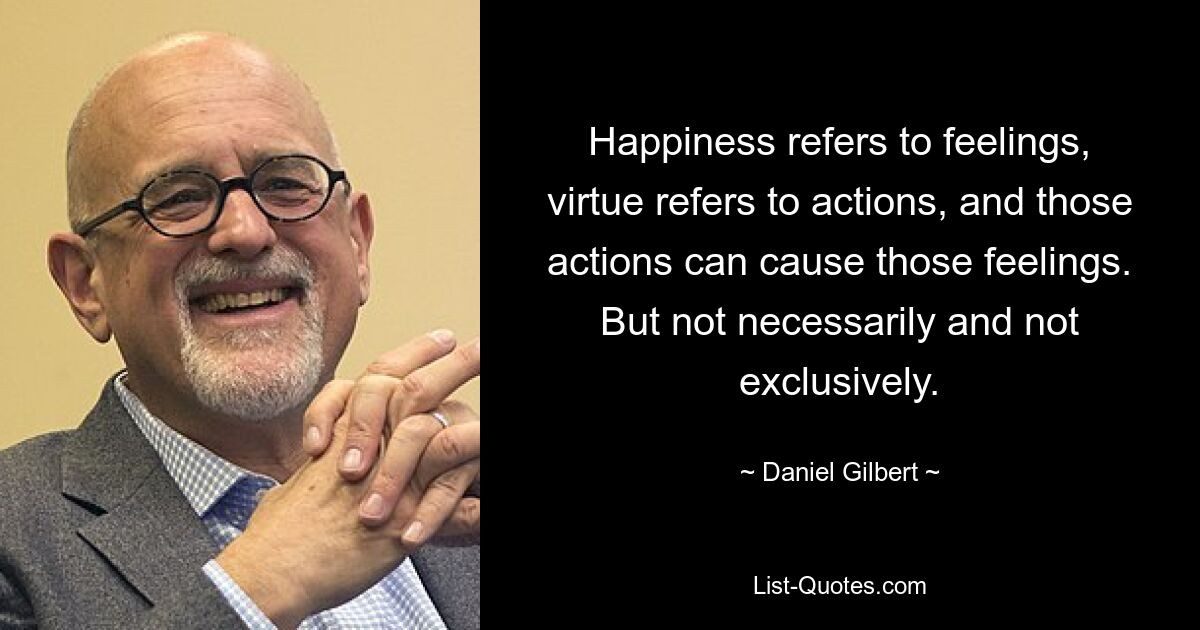 Happiness refers to feelings, virtue refers to actions, and those actions can cause those feelings. But not necessarily and not exclusively. — © Daniel Gilbert