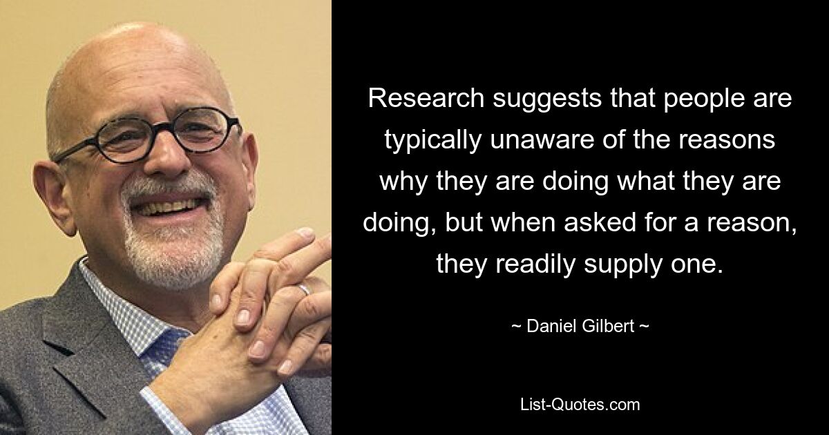 Research suggests that people are typically unaware of the reasons why they are doing what they are doing, but when asked for a reason, they readily supply one. — © Daniel Gilbert