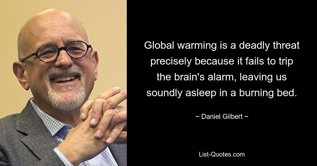 Global warming is a deadly threat precisely because it fails to trip the brain's alarm, leaving us soundly asleep in a burning bed. — © Daniel Gilbert