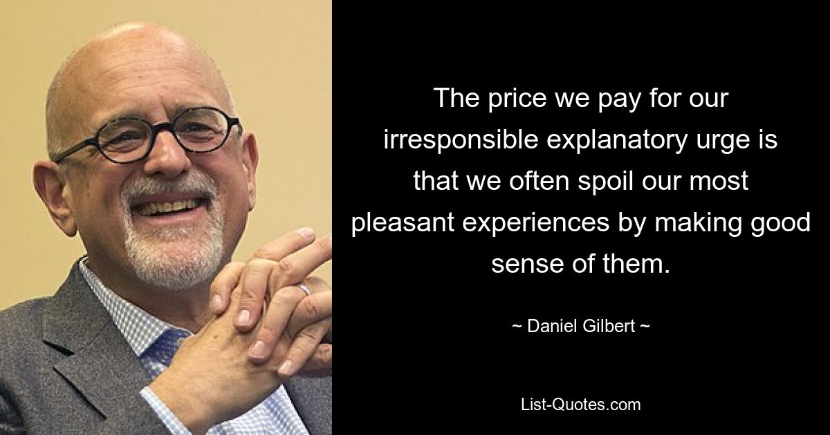 The price we pay for our irresponsible explanatory urge is that we often spoil our most pleasant experiences by making good sense of them. — © Daniel Gilbert