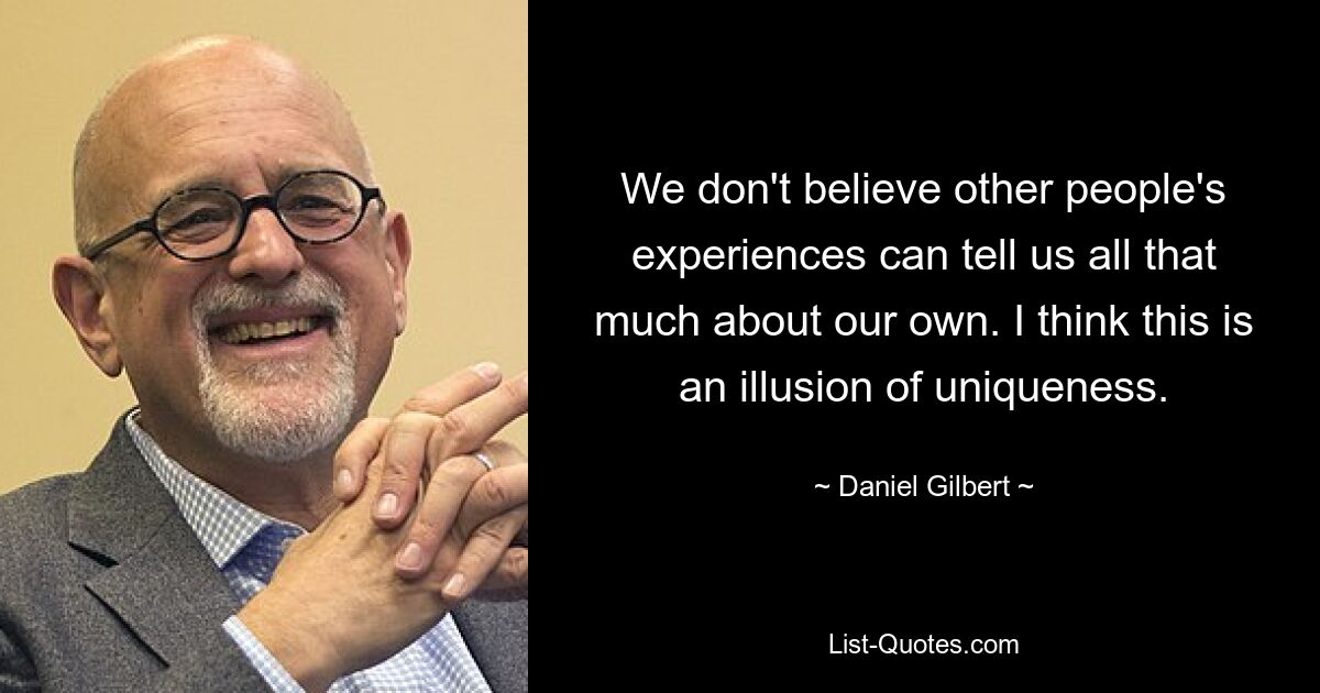 We don't believe other people's experiences can tell us all that much about our own. I think this is an illusion of uniqueness. — © Daniel Gilbert