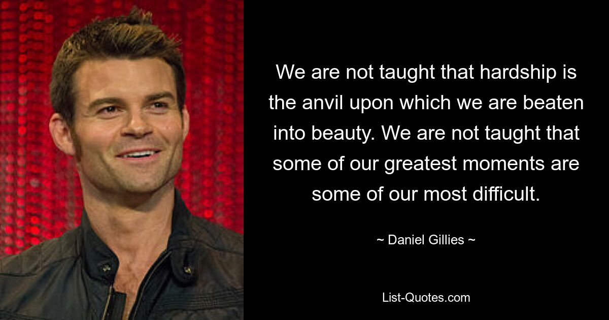 We are not taught that hardship is the anvil upon which we are beaten into beauty. We are not taught that some of our greatest moments are some of our most difficult. — © Daniel Gillies