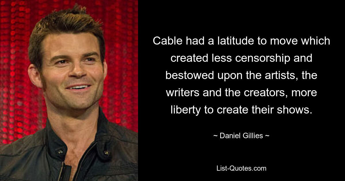 Cable had a latitude to move which created less censorship and bestowed upon the artists, the writers and the creators, more liberty to create their shows. — © Daniel Gillies