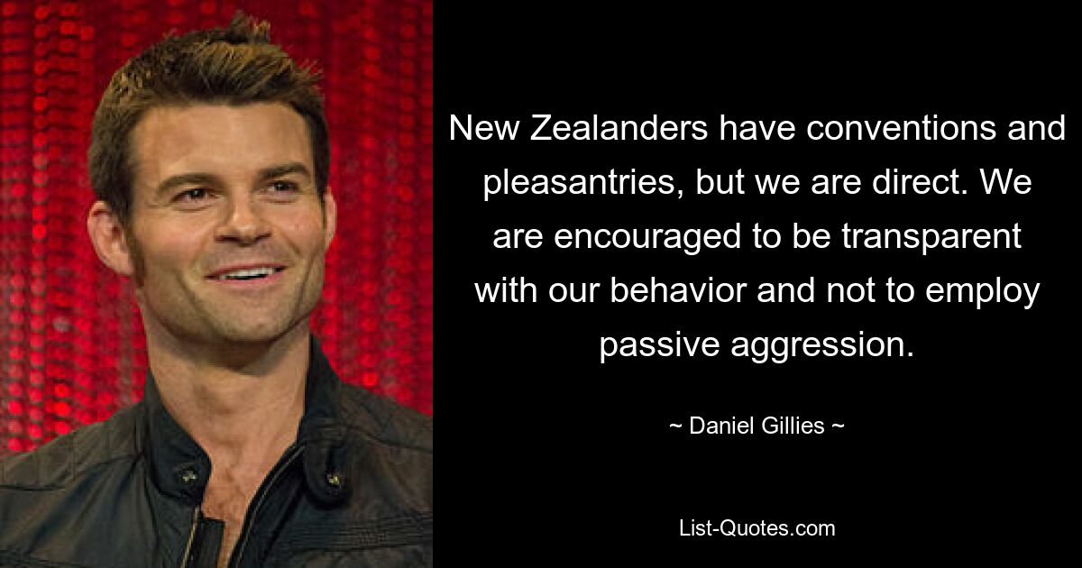 New Zealanders have conventions and pleasantries, but we are direct. We are encouraged to be transparent with our behavior and not to employ passive aggression. — © Daniel Gillies