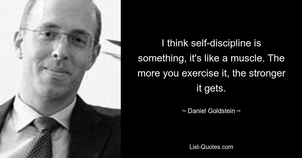 I think self-discipline is something, it's like a muscle. The more you exercise it, the stronger it gets. — © Daniel Goldstein