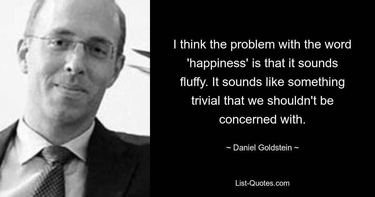 I think the problem with the word 'happiness' is that it sounds fluffy. It sounds like something trivial that we shouldn't be concerned with. — © Daniel Goldstein