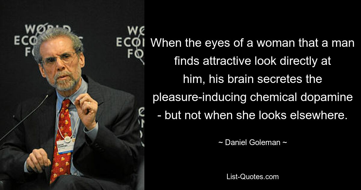 When the eyes of a woman that a man finds attractive look directly at him, his brain secretes the pleasure-inducing chemical dopamine - but not when she looks elsewhere. — © Daniel Goleman