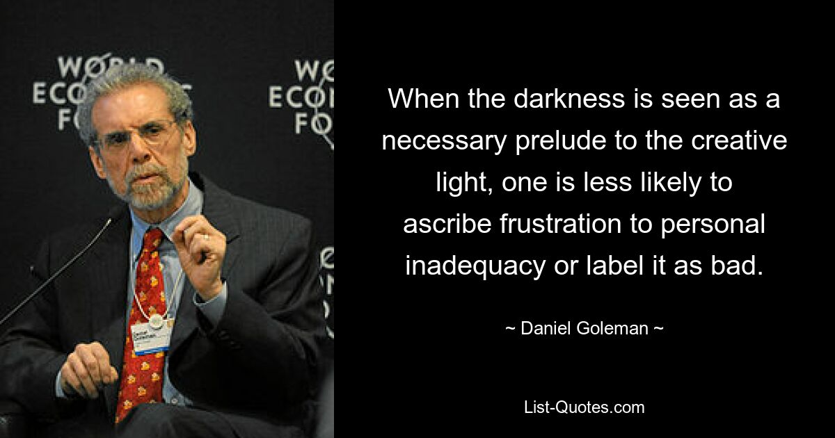 When the darkness is seen as a necessary prelude to the creative light, one is less likely to ascribe frustration to personal inadequacy or label it as bad. — © Daniel Goleman