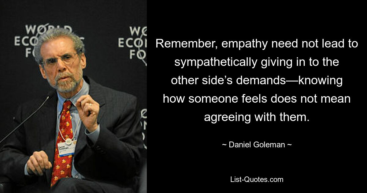 Remember, empathy need not lead to sympathetically giving in to the other side’s demands—knowing how someone feels does not mean agreeing with them. — © Daniel Goleman