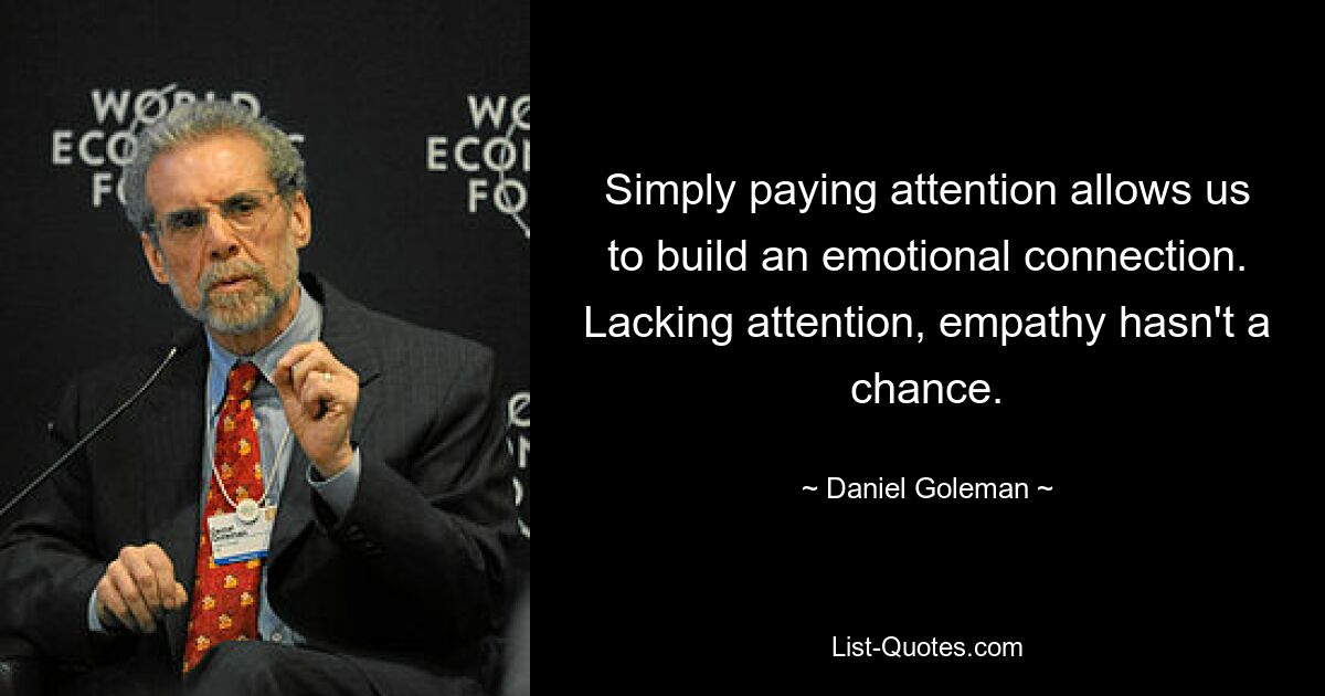 Simply paying attention allows us to build an emotional connection. Lacking attention, empathy hasn't a chance. — © Daniel Goleman