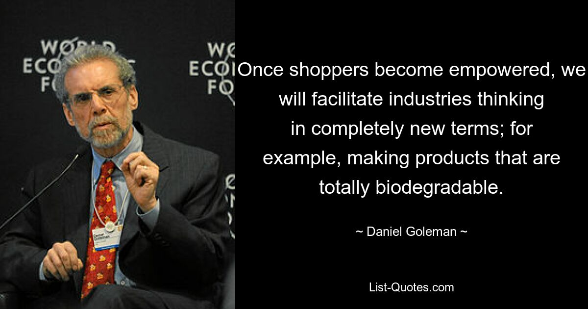 Once shoppers become empowered, we will facilitate industries thinking in completely new terms; for example, making products that are totally biodegradable. — © Daniel Goleman