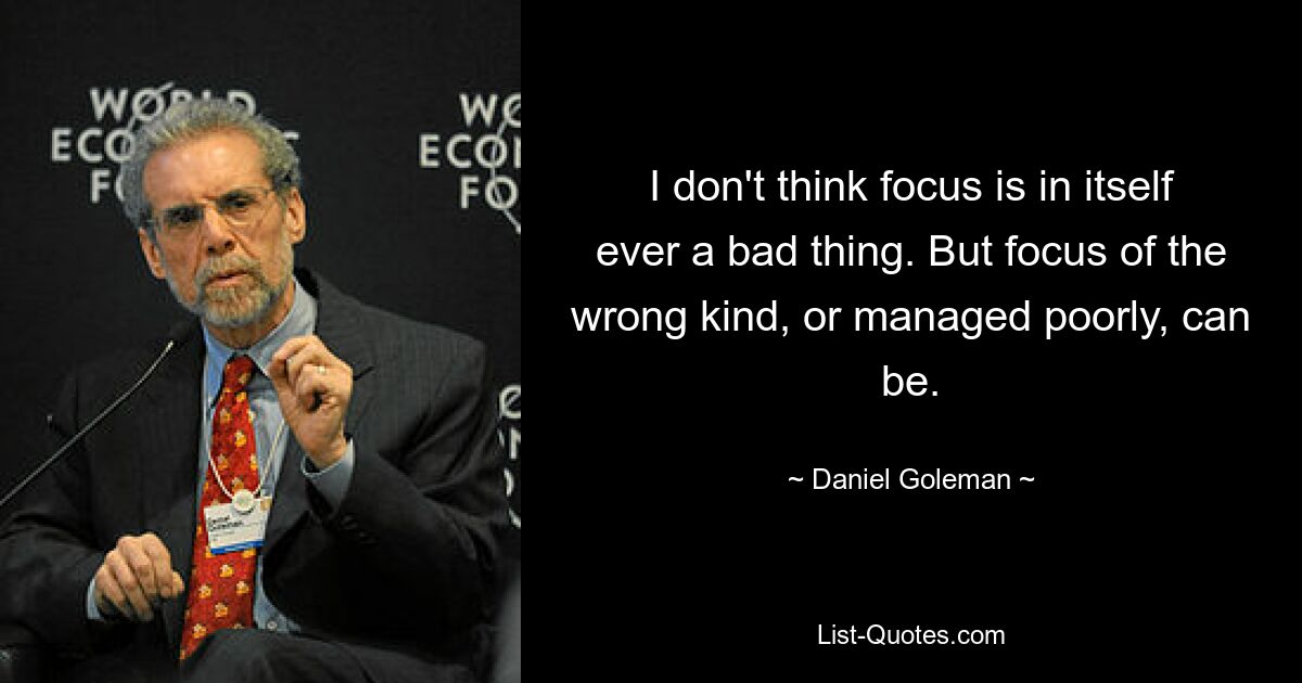 I don't think focus is in itself ever a bad thing. But focus of the wrong kind, or managed poorly, can be. — © Daniel Goleman