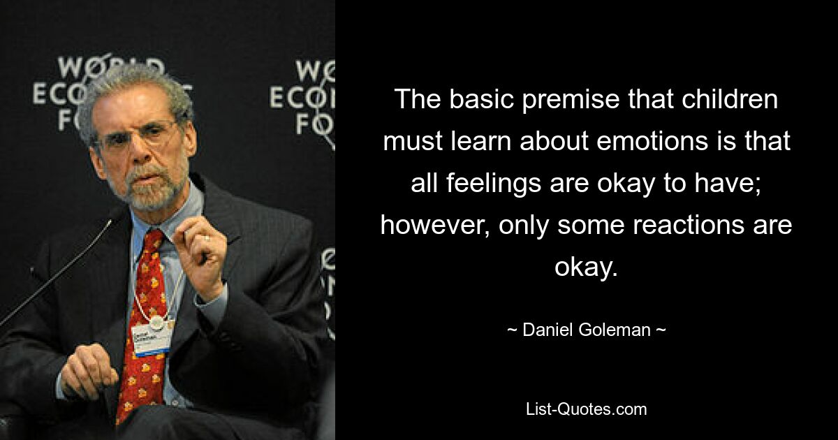 The basic premise that children must learn about emotions is that all feelings are okay to have; however, only some reactions are okay. — © Daniel Goleman