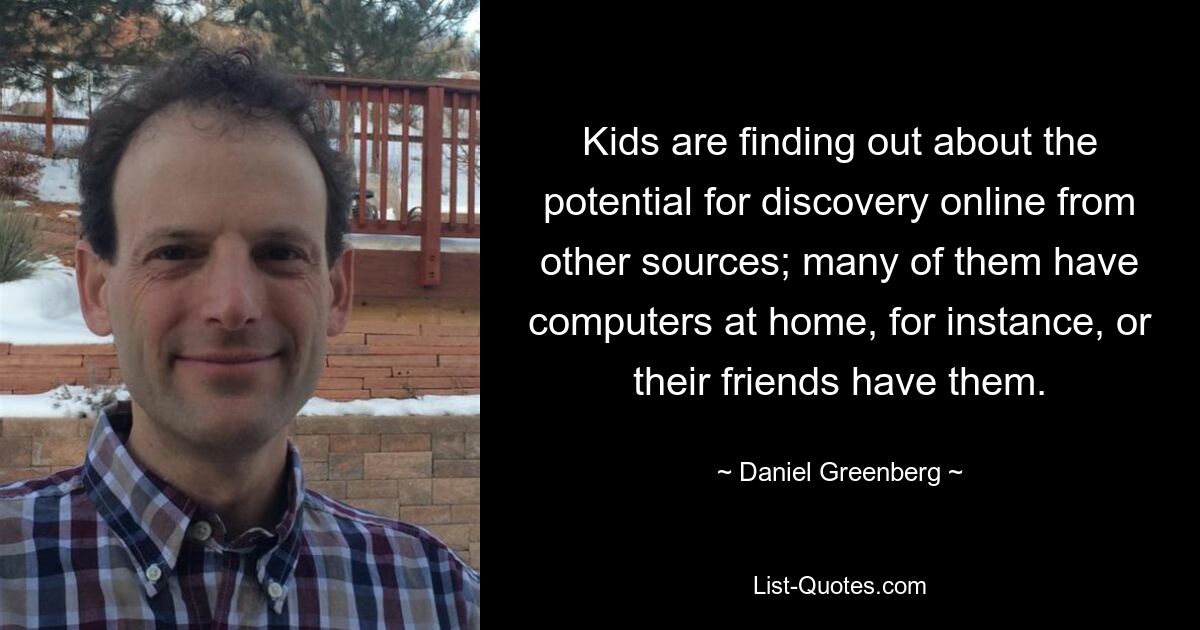 Kids are finding out about the potential for discovery online from other sources; many of them have computers at home, for instance, or their friends have them. — © Daniel Greenberg