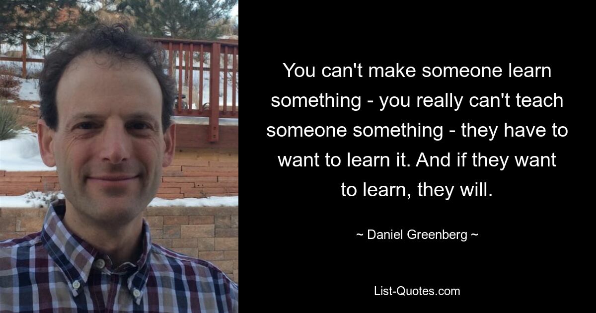 You can't make someone learn something - you really can't teach someone something - they have to want to learn it. And if they want to learn, they will. — © Daniel Greenberg