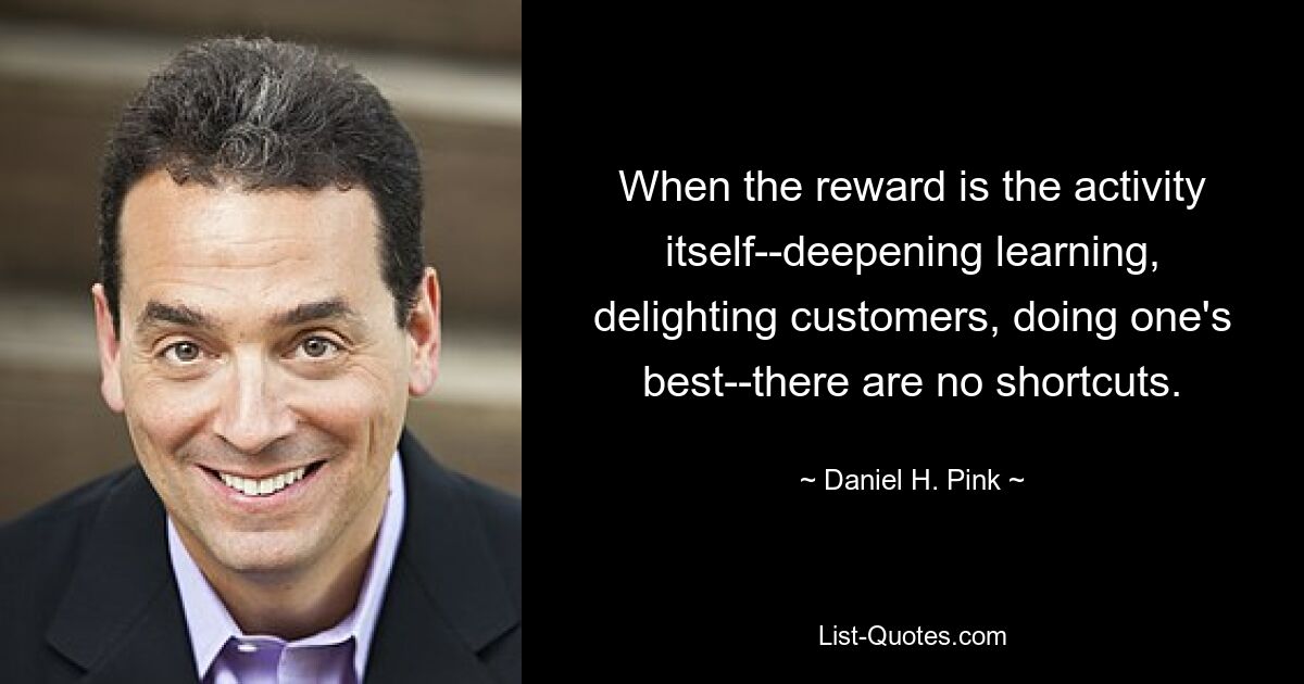 When the reward is the activity itself--deepening learning, delighting customers, doing one's best--there are no shortcuts. — © Daniel H. Pink