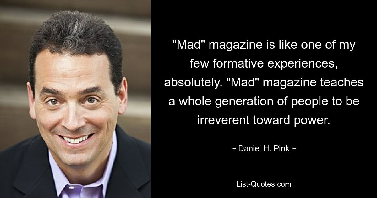 "Mad" magazine is like one of my few formative experiences, absolutely. "Mad" magazine teaches a whole generation of people to be irreverent toward power. — © Daniel H. Pink