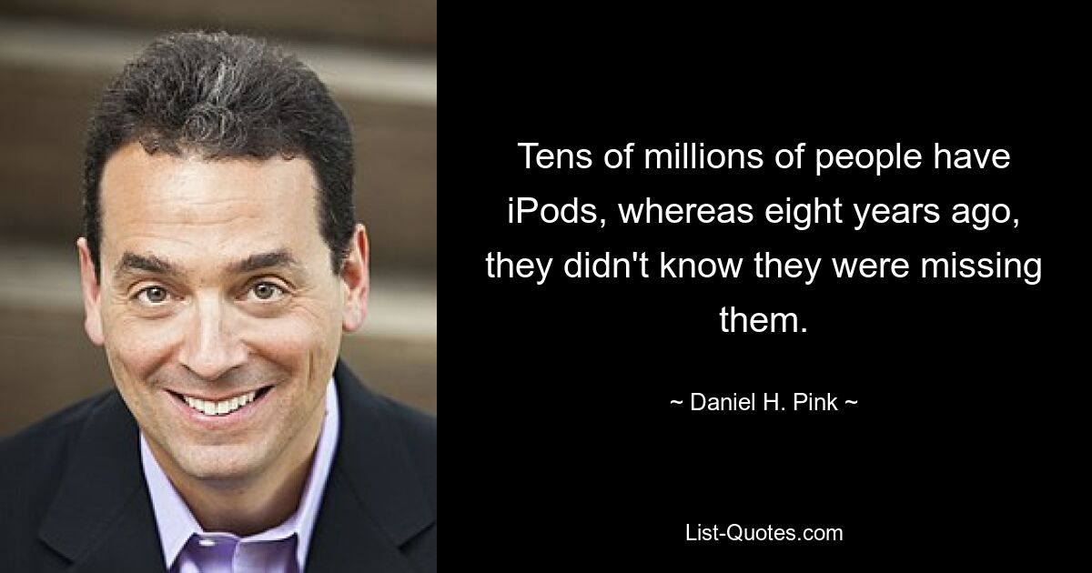 Tens of millions of people have iPods, whereas eight years ago, they didn't know they were missing them. — © Daniel H. Pink