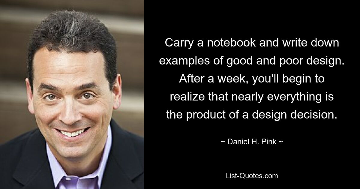 Carry a notebook and write down examples of good and poor design. After a week, you'll begin to realize that nearly everything is the product of a design decision. — © Daniel H. Pink