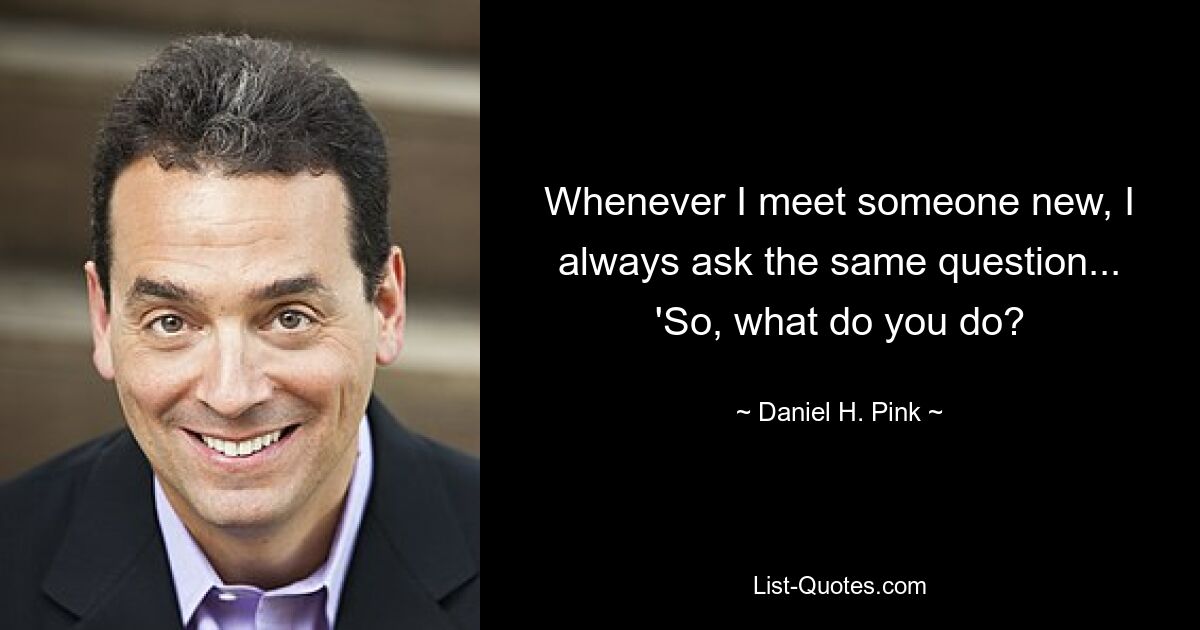 Whenever I meet someone new, I always ask the same question... 'So, what do you do? — © Daniel H. Pink