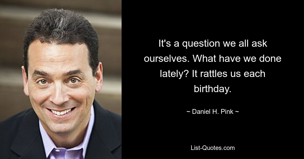 It's a question we all ask ourselves. What have we done lately? It rattles us each birthday. — © Daniel H. Pink