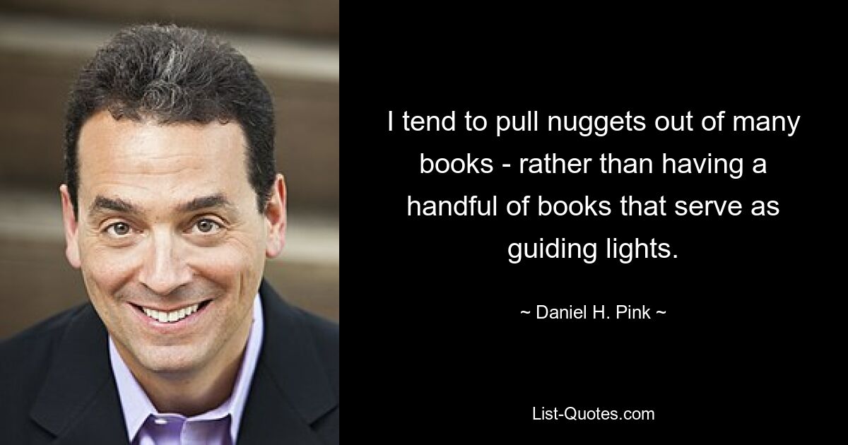 I tend to pull nuggets out of many books - rather than having a handful of books that serve as guiding lights. — © Daniel H. Pink