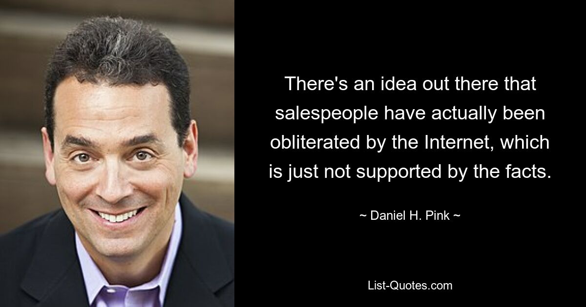 There's an idea out there that salespeople have actually been obliterated by the Internet, which is just not supported by the facts. — © Daniel H. Pink