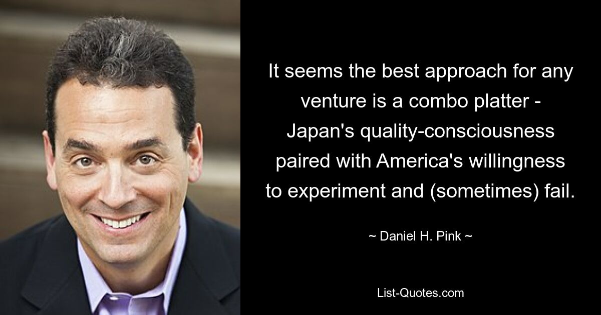 It seems the best approach for any venture is a combo platter - Japan's quality-consciousness paired with America's willingness to experiment and (sometimes) fail. — © Daniel H. Pink