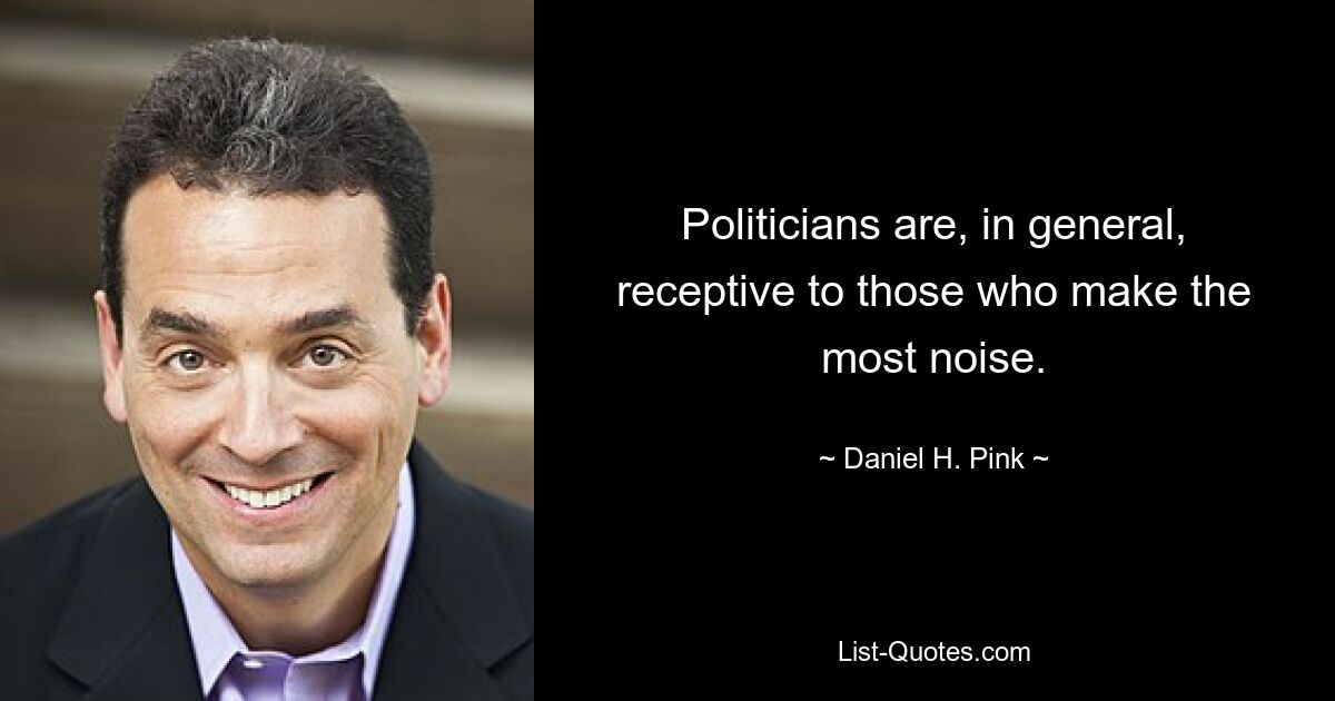 Politicians are, in general, receptive to those who make the most noise. — © Daniel H. Pink