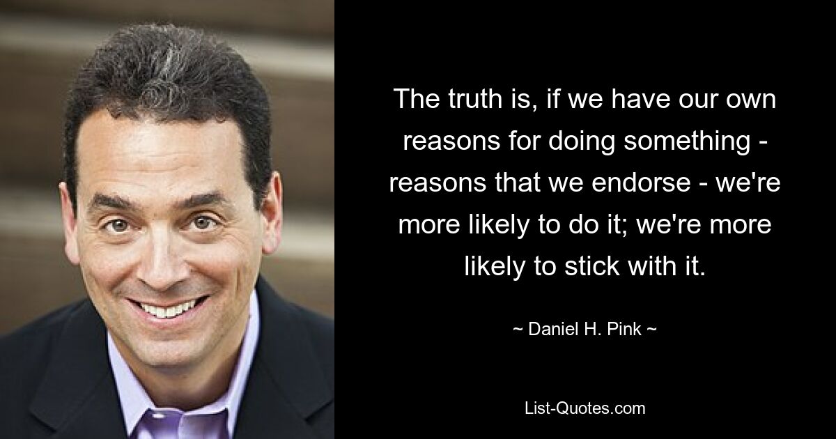 The truth is, if we have our own reasons for doing something - reasons that we endorse - we're more likely to do it; we're more likely to stick with it. — © Daniel H. Pink