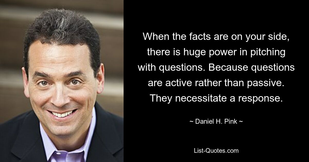 When the facts are on your side, there is huge power in pitching with questions. Because questions are active rather than passive. They necessitate a response. — © Daniel H. Pink