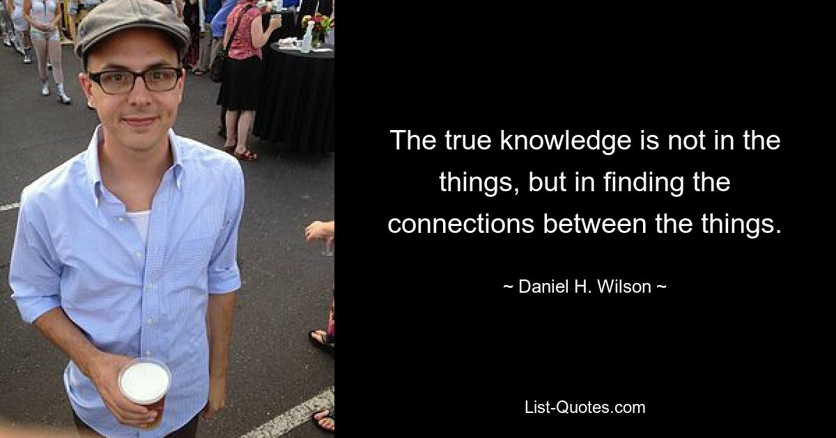 The true knowledge is not in the things, but in finding the connections between the things. — © Daniel H. Wilson