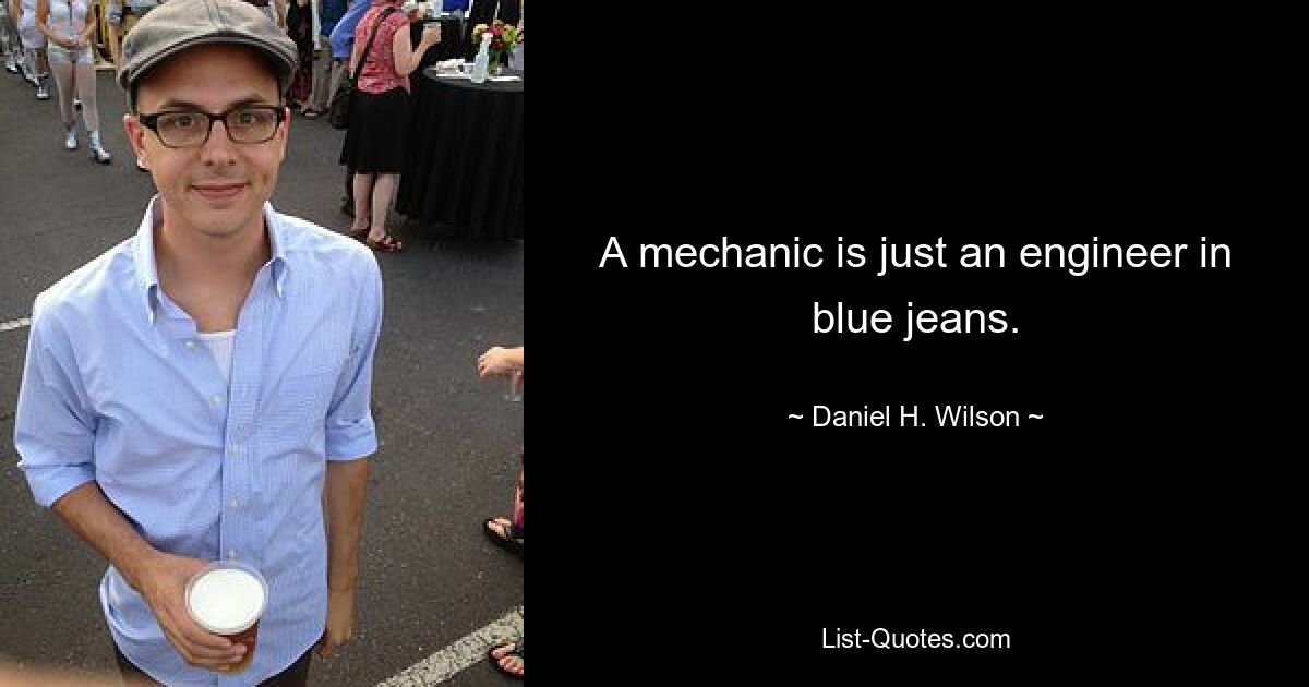 A mechanic is just an engineer in blue jeans. — © Daniel H. Wilson