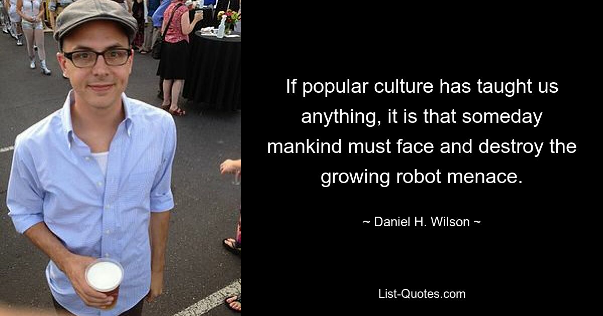 If popular culture has taught us anything, it is that someday mankind must face and destroy the growing robot menace. — © Daniel H. Wilson