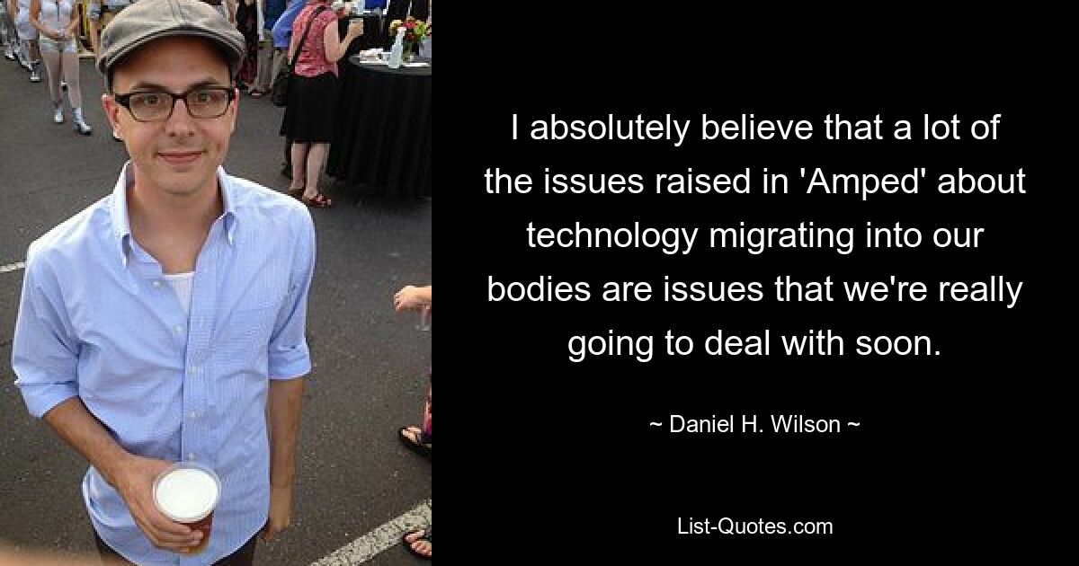 I absolutely believe that a lot of the issues raised in 'Amped' about technology migrating into our bodies are issues that we're really going to deal with soon. — © Daniel H. Wilson