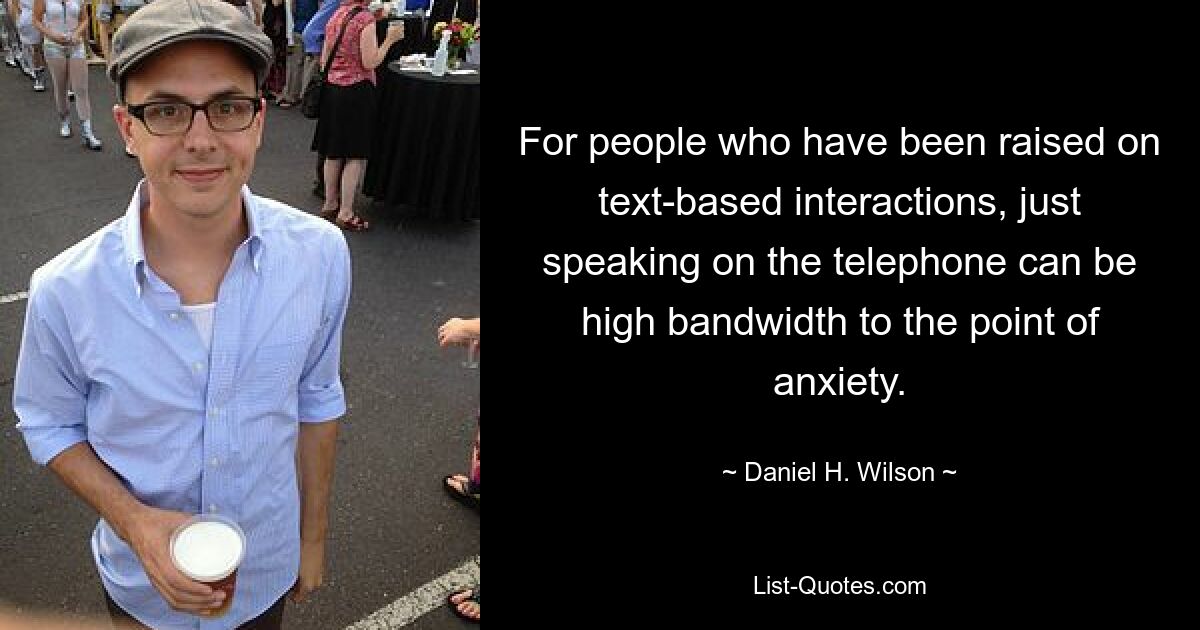 For people who have been raised on text-based interactions, just speaking on the telephone can be high bandwidth to the point of anxiety. — © Daniel H. Wilson