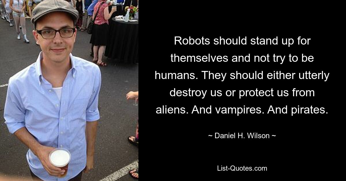 Robots should stand up for themselves and not try to be humans. They should either utterly destroy us or protect us from aliens. And vampires. And pirates. — © Daniel H. Wilson