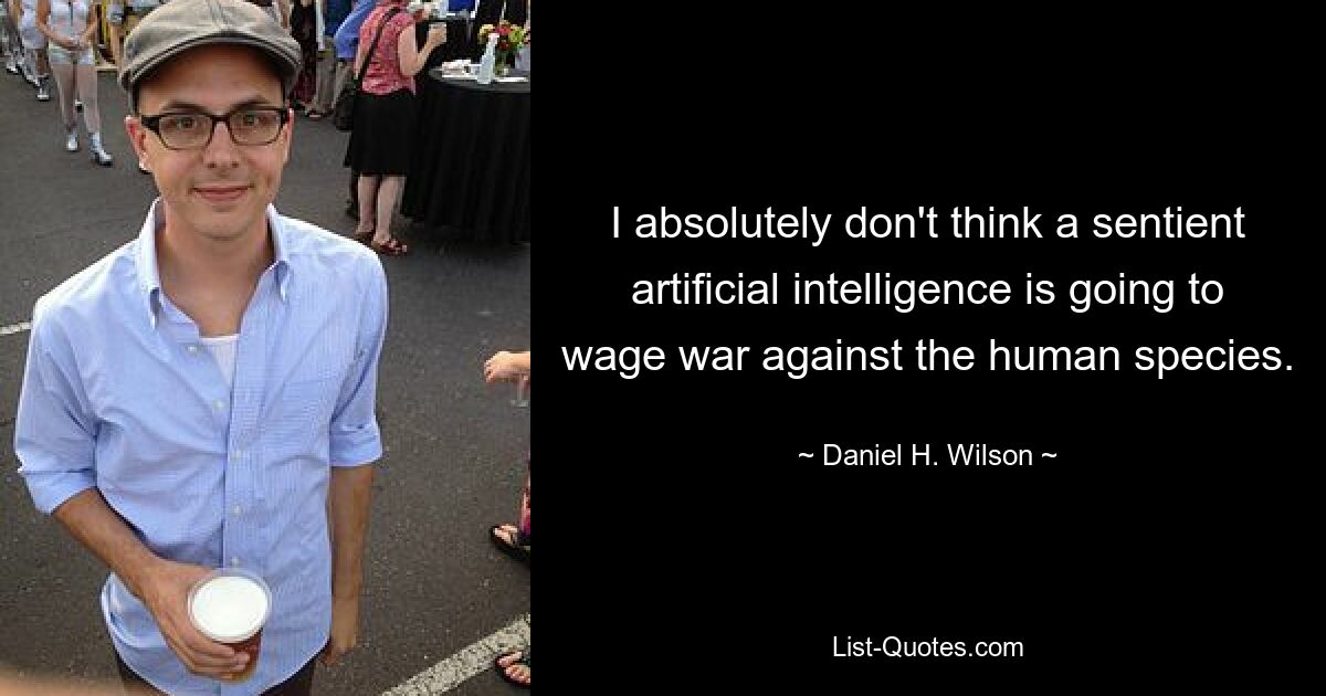 I absolutely don't think a sentient artificial intelligence is going to wage war against the human species. — © Daniel H. Wilson