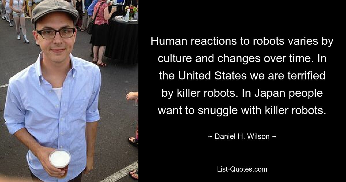 Human reactions to robots varies by culture and changes over time. In the United States we are terrified by killer robots. In Japan people want to snuggle with killer robots. — © Daniel H. Wilson