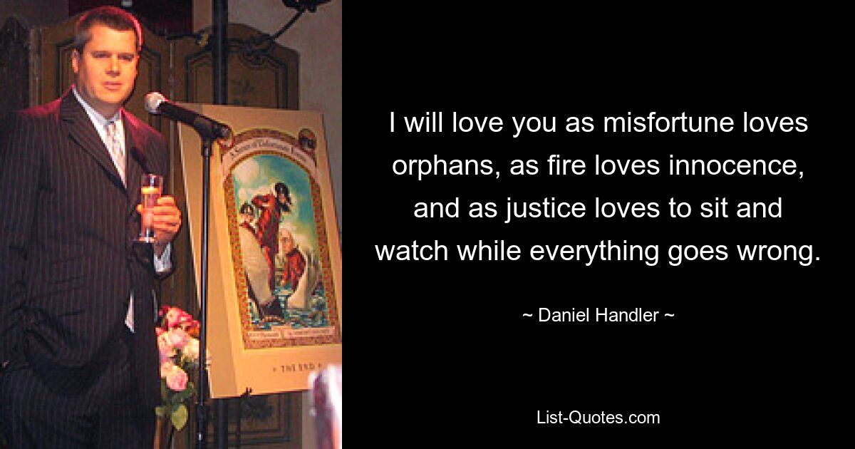 I will love you as misfortune loves orphans, as fire loves innocence, and as justice loves to sit and watch while everything goes wrong. — © Daniel Handler