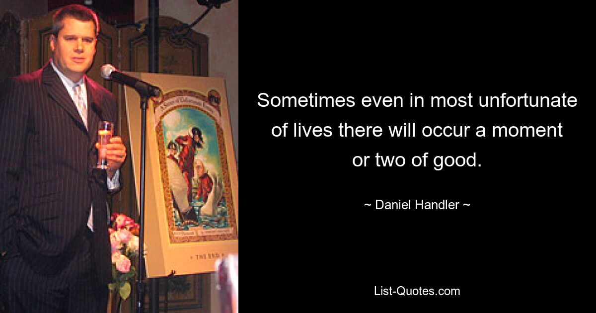 Sometimes even in most unfortunate of lives there will occur a moment or two of good. — © Daniel Handler