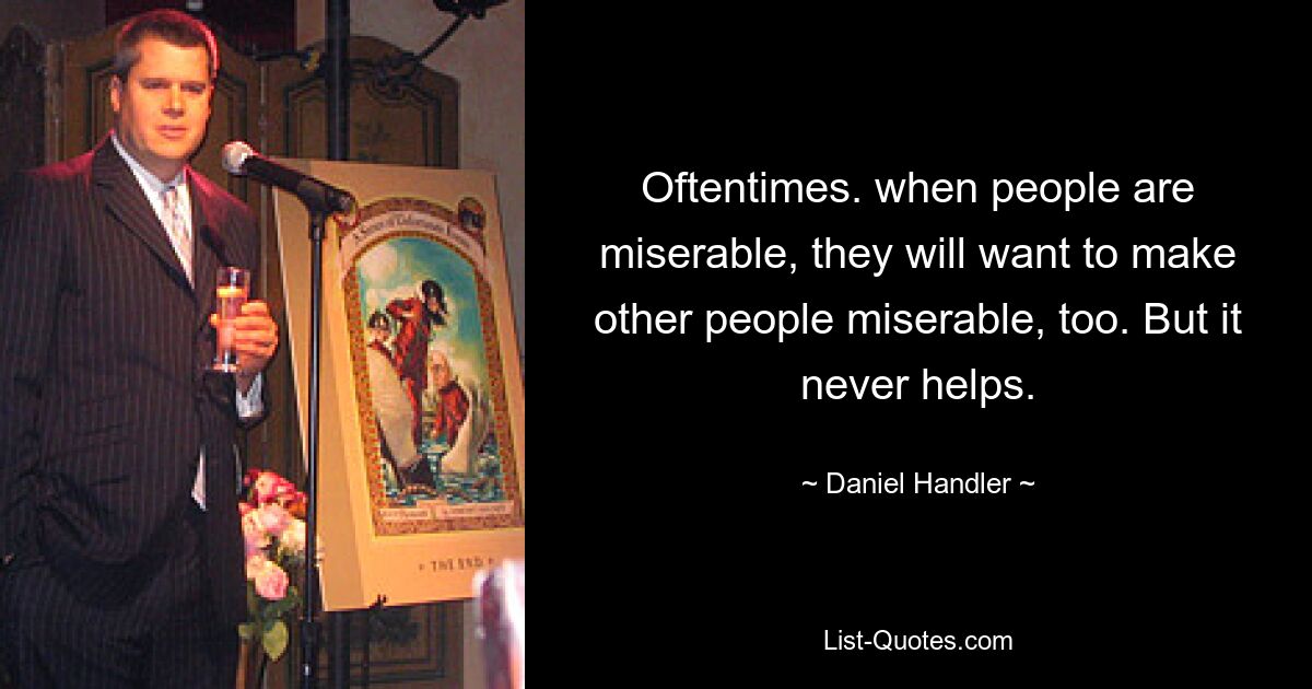 Oftentimes. when people are miserable, they will want to make other people miserable, too. But it never helps. — © Daniel Handler