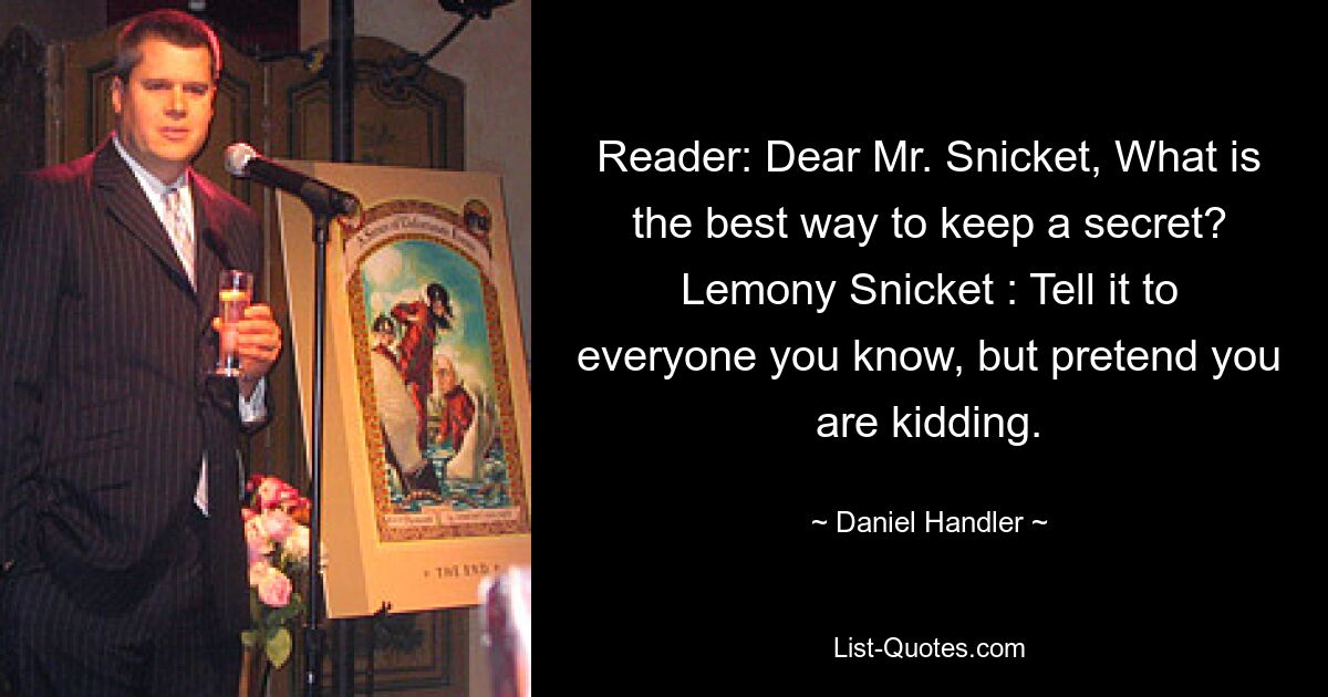 Reader: Dear Mr. Snicket, What is the best way to keep a secret? Lemony Snicket : Tell it to everyone you know, but pretend you are kidding. — © Daniel Handler